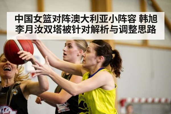 中国女篮对阵澳大利亚小阵容 韩旭李月汝双塔被针对解析与调整思路